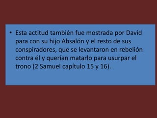 • Esta actitud también fue mostrada por David
para con su hijo Absalón y el resto de sus
conspiradores, que se levantaron en rebelión
contra él y querían matarlo para usurpar el
trono (2 Samuel capítulo 15 y 16).
 