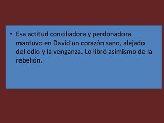 • Esa actitud conciliadora y perdonadora
mantuvo en David un corazón sano, alejado
del odio y la venganza. Lo libró asimismo de la
rebelión.
 
