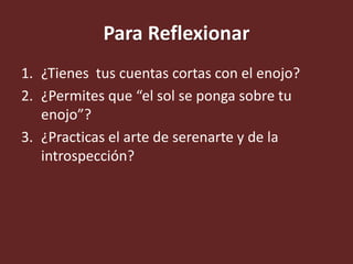 Para Reflexionar
1. ¿Tienes tus cuentas cortas con el enojo?
2. ¿Permites que “el sol se ponga sobre tu
enojo”?
3. ¿Practicas el arte de serenarte y de la
introspección?
 