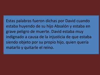 Estas palabras fueron dichas por David cuando
estaba huyendo de su hijo Absalón y estaba en
grave peligro de muerte. David estaba muy
indignado a causa de la injusticia de que estaba
siendo objeto por su propio hijo, quien quería
matarlo y quitarle el reino.
 