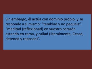 Sin embargo, él actúa con dominio propio, y se
responde a si mismo: “temblad y no pequéis”,
“meditad (reflexionad) en vuestro corazón
estando en cama, y callad (literalmente, Cesad,
detened y reposad)”.
 