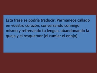 Esta frase se podría traducir: Permanece callado
en vuestro corazón, conversando conmigo
mismo y refrenando tu lengua, abandonando la
queja y el resquemor (el rumiar el enojo).
 