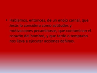 • Hablamos, entonces, de un enojo carnal, que
Jesús lo considera como actitudes y
motivaciones pecaminosas, que contaminan el
corazón del hombre, y que tarde o temprano
nos lleva a ejecutar acciones dañinas.
 