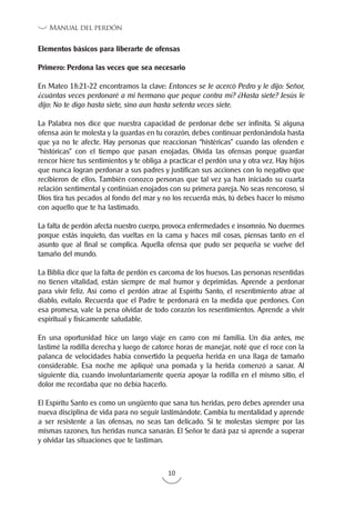 10
Manual del perdón
Elementos básicos para liberarte de ofensas
Primero: Perdona las veces que sea necesario
En Mateo 18:21-22 encontramos la clave: Entonces se le acercó Pedro y le dijo: Señor,
¿cuántas veces perdonaré a mi hermano que peque contra mí? ¿Hasta siete? Jesús le
dijo: No te digo hasta siete, sino aun hasta setenta veces siete.
La Palabra nos dice que nuestra capacidad de perdonar debe ser infinita. Si alguna
ofensa aún te molesta y la guardas en tu corazón, debes continuar perdonándola hasta
que ya no te afecte. Hay personas que reaccionan “histéricas” cuando las ofenden e
“históricas” con el tiempo que pasan enojadas. Olvida las ofensas porque guardar
rencor hiere tus sentimientos y te obliga a practicar el perdón una y otra vez. Hay hijos
que nunca logran perdonar a sus padres y justifican sus acciones con lo negativo que
recibieron de ellos. También conozco personas que tal vez ya han iniciado su cuarta
relación sentimental y continúan enojados con su primera pareja. No seas rencoroso, si
Dios tira tus pecados al fondo del mar y no los recuerda más, tú debes hacer lo mismo
con aquello que te ha lastimado.
La falta de perdón afecta nuestro cuerpo, provoca enfermedades e insomnio. No duermes
porque estás inquieto, das vueltas en la cama y haces mil cosas, piensas tanto en el
asunto que al final se complica. Aquella ofensa que pudo ser pequeña se vuelve del
tamaño del mundo.
La Biblia dice que la falta de perdón es carcoma de los huesos. Las personas resentidas
no tienen vitalidad, están siempre de mal humor y deprimidas. Aprende a perdonar
para vivir feliz. Así como el perdón atrae al Espíritu Santo, el resentimiento atrae al
diablo, evítalo. Recuerda que el Padre te perdonará en la medida que perdones. Con
esa promesa, vale la pena olvidar de todo corazón los resentimientos. Aprende a vivir
espiritual y físicamente saludable.
En una oportunidad hice un largo viaje en carro con mi familia. Un día antes, me
lastimé la rodilla derecha y luego de catorce horas de manejar, noté que el roce con la
palanca de velocidades había convertido la pequeña herida en una llaga de tamaño
considerable. Esa noche me apliqué una pomada y la herida comenzó a sanar. Al
siguiente día, cuando involuntariamente quería apoyar la rodilla en el mismo sitio, el
dolor me recordaba que no debía hacerlo.
El Espíritu Santo es como un ungüento que sana tus heridas, pero debes aprender una
nueva disciplina de vida para no seguir lastimándote. Cambia tu mentalidad y aprende
a ser resistente a las ofensas, no seas tan delicado. Si te molestas siempre por las
mismas razones, tus heridas nunca sanarán. El Señor te dará paz si aprende a superar
y olvidar las situaciones que te lastiman.
 