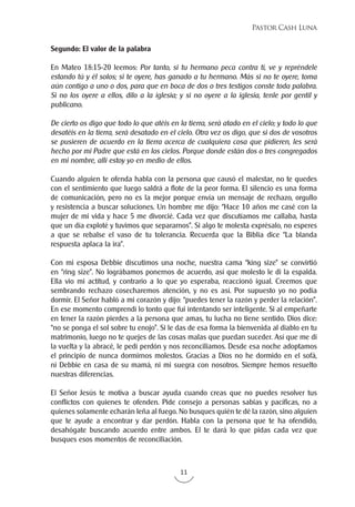 11
Pastor Cash Luna
Segundo: El valor de la palabra
En Mateo 18:15-20 leemos: Por tanto, si tu hermano peca contra ti, ve y repréndele
estando tú y él solos; si te oyere, has ganado a tu hermano. Más si no te oyere, toma
aún contigo a uno o dos, para que en boca de dos o tres testigos conste toda palabra.
Si no los oyere a ellos, dilo a la iglesia; y si no oyere a la iglesia, tenle por gentil y
publicano.
De cierto os digo que todo lo que atéis en la tierra, será atado en el cielo; y todo lo que
desatéis en la tierra, será desatado en el cielo. Otra vez os digo, que si dos de vosotros
se pusieren de acuerdo en la tierra acerca de cualquiera cosa que pidieren, les será
hecho por mi Padre que está en los cielos. Porque donde están dos o tres congregados
en mi nombre, allí estoy yo en medio de ellos.
Cuando alguien te ofenda habla con la persona que causó el malestar, no te quedes
con el sentimiento que luego saldrá a flote de la peor forma. El silencio es una forma
de comunicación, pero no es la mejor porque envía un mensaje de rechazo, orgullo
y resistencia a buscar soluciones. Un hombre me dijo: “Hace 10 años me casé con la
mujer de mi vida y hace 5 me divorcié. Cada vez que discutíamos me callaba, hasta
que un día exploté y tuvimos que separarnos”. Si algo te molesta exprésalo, no esperes
a que se rebalse el vaso de tu tolerancia. Recuerda que la Biblia dice “La blanda
respuesta aplaca la ira”.
Con mi esposa Debbie discutimos una noche, nuestra cama “king size” se convirtió
en “ring size”. No lográbamos ponernos de acuerdo, así que molesto le di la espalda.
Ella vio mi actitud, y contrario a lo que yo esperaba, reaccionó igual. Creemos que
sembrando rechazo cosecharemos atención, y no es así. Por supuesto yo no podía
dormir. El Señor habló a mi corazón y dijo: “puedes tener la razón y perder la relación”.
En ese momento comprendí lo tonto que fui intentando ser inteligente. Si al empeñarte
en tener la razón pierdes a la persona que amas, tu lucha no tiene sentido. Dios dice:
“no se ponga el sol sobre tu enojo”. Si le das de esa forma la bienvenida al diablo en tu
matrimonio, luego no te quejes de las cosas malas que puedan suceder. Así que me di
la vuelta y la abracé, le pedí perdón y nos reconciliamos. Desde esa noche adoptamos
el principio de nunca dormirnos molestos. Gracias a Dios no he dormido en el sofá,
ni Debbie en casa de su mamá, ni mi suegra con nosotros. Siempre hemos resuelto
nuestras diferencias.
El Señor Jesús te motiva a buscar ayuda cuando creas que no puedes resolver tus
conflictos con quienes te ofenden. Pide consejo a personas sabias y pacíficas, no a
quienes solamente echarán leña al fuego. No busques quién te dé la razón, sino alguien
que te ayude a encontrar y dar perdón. Habla con la persona que te ha ofendido,
desahógate buscando acuerdo entre ambos. El te dará lo que pidas cada vez que
busques esos momentos de reconciliación.
 