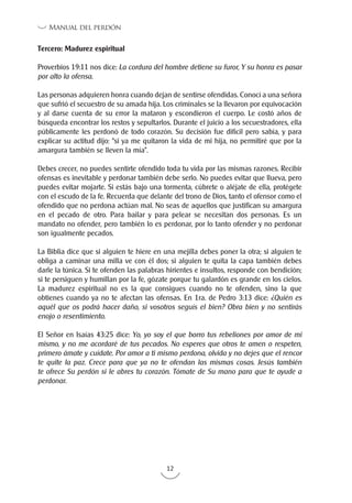 12
Manual del perdón
Tercero: Madurez espiritual
Proverbios 19:11 nos dice: La cordura del hombre detiene su furor, Y su honra es pasar
por alto la ofensa.
Las personas adquieren honra cuando dejan de sentirse ofendidas. Conocí a una señora
que sufrió el secuestro de su amada hija. Los criminales se la llevaron por equivocación
y al darse cuenta de su error la mataron y escondieron el cuerpo. Le costó años de
búsqueda encontrar los restos y sepultarlos. Durante el juicio a los secuestradores, ella
públicamente les perdonó de todo corazón. Su decisión fue difícil pero sabía, y para
explicar su actitud dijo: “si ya me quitaron la vida de mi hija, no permitiré que por la
amargura también se lleven la mía”.
Debes crecer, no puedes sentirte ofendido toda tu vida por las mismas razones. Recibir
ofensas es inevitable y perdonar también debe serlo. No puedes evitar que llueva, pero
puedes evitar mojarte. Si estás bajo una tormenta, cúbrete o aléjate de ella, protégete
con el escudo de la fe. Recuerda que delante del trono de Dios, tanto el ofensor como el
ofendido que no perdona actúan mal. No seas de aquellos que justifican su amargura
en el pecado de otro. Para bailar y para pelear se necesitan dos personas. Es un
mandato no ofender, pero también lo es perdonar, por lo tanto ofender y no perdonar
son igualmente pecados.
La Biblia dice que si alguien te hiere en una mejilla debes poner la otra; si alguien te
obliga a caminar una milla ve con él dos; si alguien te quita la capa también debes
darle la túnica. Si te ofenden las palabras hirientes e insultos, responde con bendición;
si te persiguen y humillan por la fe, gózate porque tu galardón es grande en los cielos.
La madurez espiritual no es la que consigues cuando no te ofenden, sino la que
obtienes cuando ya no te afectan las ofensas. En 1ra. de Pedro 3:13 dice: ¿Quién es
aquél que os podrá hacer daño, si vosotros seguís el bien? Obra bien y no sentirás
enojo o resentimiento.
El Señor en Isaías 43:25 dice: Yo, yo soy el que borro tus rebeliones por amor de mi
mismo, y no me acordaré de tus pecados. No esperes que otros te amen o respeten,
primero ámate y cuídate. Por amor a ti mismo perdona, olvida y no dejes que el rencor
te quite la paz. Crece para que ya no te ofendan las mismas cosas. Jesús también
te ofrece Su perdón si le abres tu corazón. Tómate de Su mano para que te ayude a
perdonar.
 