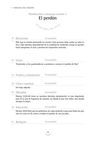 14
Manual del perdón
El perdón
E
l
perdón de Dio
s
Planificación y bosquejo reunión 1
01 Bienvenida Encargado(a)
Pide que se sienten formando un círculo. Cada persona debe contar su vida en
tres o dos minutos, dependiendo de la cantidad de asistentes. Luego se pueden
hacer preguntas al azar y premiar las respuestas correctas.
02 Visión Encargado(a)
“Enseñarles a los guatemaltecos a perdonar y conocer el perdón de Dios”
03 Prédica y ministración Encargado(a)
04 Clínica espirtual Encargado(a)
Ver hoja adjunta.
05 Ofrendas Encargado(a)
Marcos 12:41-44 Jesús ve nuestras ofrendas atentamente. lo más importante
para Él es que lo hagamos de corazón, no dando lo que nos sobra, sino dando
siempre lo mejor.
06 Intercesión Encargado(a)
Hechos 10:44 Oren por las peticiones de cada asistente y para que todos los que
aún no creen en Él, crean y reciban el perdón de sus pecados.
07 Refrigerio Encargado(a)
 