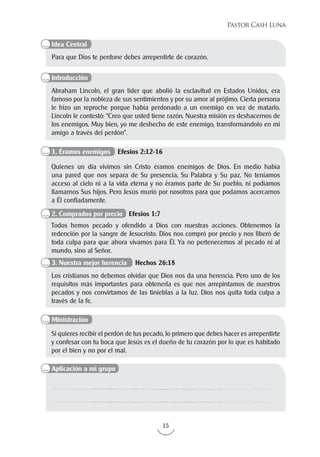 15
Pastor Cash Luna
Para que Dios te perdone debes arrepentirte de corazón.
Abraham Lincoln, el gran líder que abolió la esclavitud en Estados Unidos, era
famoso por la nobleza de sus sentimientos y por su amor al prójimo. Cierta persona
le hizo un reproche porque había perdonado a un enemigo en vez de matarlo.
Lincoln le contestó: “Creo que usted tiene razón. Nuestra misión es deshacernos de
los enemigos. Muy bien, yo me deshecho de este enemigo, transformándolo en mi
amigo a través del perdón”.
Si quieres recibir el perdón de tus pecado, lo primero que debes hacer es arrepentirte
y confesar con tu boca que Jesús es el dueño de tu corazón por lo que es habitado
por el bien y no por el mal.
Quienes un día vivimos sin Cristo éramos enemigos de Dios. En medio había
una pared que nos separa de Su presencia, Su Palabra y Su paz. No teníamos
acceso al cielo ni a la vida eterna y no éramos parte de Su pueblo, ni podíamos
llamarnos Sus hijos. Pero Jesús murió por nosotros para que podamos acercarnos
a Él confiadamente.
Todos hemos pecado y ofendido a Dios con nuestras acciones. Obtenemos la
redención por la sangre de Jesucristo. Dios nos compró por precio y nos liberó de
toda culpa para que ahora vivamos para Él. Ya no pertenecemos al pecado ni al
mundo, sino al Señor.
Los cristianos no debemos olvidar que Dios nos da una herencia. Pero uno de los
requisitos más importantes para obtenerla es que nos arrepintamos de nuestros
pecados y nos convirtamos de las tinieblas a la luz. Dios nos quita toda culpa a
través de la fe.
Idea Central
Introducción
Ministración
Aplicación a mi grupo
1. Éramos enemigos Efesios 2:12-16
2. Comprados por precio Efesios 1:7
3. Nuestra mejor herencia Hechos 26:18
 