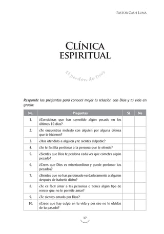 17
Pastor Cash Luna
No. Preguntas Si No
1. ¿Consideras que has cometido algún pecado en los
últimos 10 días?
2. ¿Te encuentras molesto con alguien por alguna ofensa
que te hicieron?
3. ¿Has ofendido a alguien y te sientes culpable?
4. ¿Se te facilita perdonar a la persona que te ofende?
5. ¿Sientes que Dios te perdona cada vez que cometes algún
pecado?
6. ¿Crees que Dios es misericordioso y puede perdonar tus
pecados?
7. ¿Sientes que no has perdonado verdaderamente a alguien
después de haberlo dicho?
8. ¿Te es fácil amar a las personas o tienes algún tipo de
rencor que no te permite amar?
9. ¿Te sientes amado por Dios?
10. ¿Crees que hay culpa en tu vida y por eso no te olvidas
de tu pasado?
E
l
perdón de Dio
s
Responde las preguntas para conocer mejor tu relación con Dios y tu vida en
gracia:
Clínica
espiritual
 