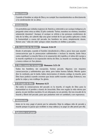 19
Pastor Cash Luna
Cuando el hombre se aleja de Dios y no cumple Sus mandamientos va directamente
a la condenación de su alma.
Un periodista que visitaba regiones de América, entrevistó a un cacique indígena y le
preguntó cómo vivía su tribu. El jefe contestó: “Señor, nosotros no vivimos, nosotros
solamente duramos”. Aunque el cacique se refería a las penosas condiciones de
vida de la tribu, sin saberlo dijo una gran verdad de fe que podría aplicarse a toda
la humanidad: a causa del pecado, los hombres no viven, simplemente duran.
Tienen una “ vida sin vida” porque están muertos en delitos y pecados.
Jesús en la cruz, pagó el precio por tu salvación. Deja tu antigua vida de pecado y
muerte porque la gracia que recibiste es muy valiosa y se pagó un alto precio por ella.
Desde el principio, cuando el hombre desobedeció a Dios y pecó, tuvo que asumir
consecuencias que le provocarían sufrimientos e incluso la muerte, tanto física
como espiritual. La muerte física es la separación del espíritu y el alma del cuerpo y
la muerte espiritual es la separación eterna de Dios. La muerte es enemiga de Dios
y nunca estuvo en Sus planes.
Todos los hombres, sin excepción, hemos pecado. Algunos con mayores
consecuencias y sufrimientos que otros, pero todos hemos fallado. Miente quien
dice lo contrario, por lo tanto, todos merecíamos el mismo castigo, la muerte, pero
Dios hace justicia cuando creemos que Jesús sufrió nuestro castigo. Entonces, nos
quita la culpa y nos restituye Su gloria.
Así como la consecuencia del pecado es la muerte, el regalo de Dios para la
humanidad es el perdón a través de Jesucristo. Dios nos regala la vida eterna por
gracia, no por méritos nuestros. Es un obsequio, no un premio. Así nos rescató de la
muerte y liberó del pecado, para que podamos vivir en santidad y con esperanza.
Idea Central
Introducción
Aplicación a mi grupo
Ministración
1. En contra de Su deseo Génesis 3:16-19
2. Vida o muerte, tú escoges Romanos 3:21-24
3. El regalo de Dios Romanos 6:23
 