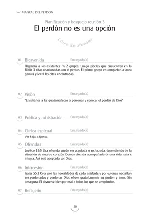 20
Manual del perdón
El perdón no es una opción
Libre de ofensa
s
Planificación y bosquejo reunión 3
01 Bienvenida Encargado(a)
Organiza a los asistentes en 2 grupos. Luego pídeles que encuentren en la
Biblia 3 citas relacionadas con el perdón. El primer grupo en completar la tarea
ganará y leerá las citas encontradas.
02 Visión Encargado(a)
“Enseñarles a los guatemaltecos a perdonar y conocer el perdón de Dios”
03 Prédica y ministración Encargado(a)
04 Clínica espirtual Encargado(a)
Ver hoja adjunta.
05 Ofrendas Encargado(a)
Levítico 19:5 Una ofrenda puede ser aceptada o rechazada, dependiendo de la
situación de nuestro corazón. Demos ofrenda acompañada de una vida recta e
íntegra. Así será aceptada por Dios.
06 Intercesión Encargado(a)
Isaías 55:1 Oren por las necesidades de cada asistente y por quienes necesitan
ser perdonados y perdonar. Dios ofrece gratuitamente su perdón y amor. Sin
amargura, Él devuelve bien por mal a todos los que se arrepienten.
07 Refrigerio Encargado(a)
 