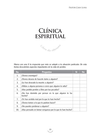 23
Pastor Cash Luna
No. Preguntas Si No
1. ¿Tienes enemigos?
2. ¿Tienes deseos de hacerle daño a alguien?
3. ¿Le has deseado la muerte a alguien?
4. ¿Odias a alguna persona o crees que alguien te odia?
5. ¿Has pedido perdón a Dios por tus pecados?
6. ¿No has dormido por pensar en lo que alguien te ha
hecho?
7. ¿Te has sentido mal por lo que te han hecho?
8. ¿Tienes temor a lo que te podrán hacer?
9. ¿No puedes perdonar a alguien?
10. ¿Has pensado en tomar venganza por lo que te han hecho?
Marca con una X la respuesta que más se adapte a tu situación particular. De esta
forma descubrirás aspectos importantes de tu vida de perdón.
Li
bre de ofen
s
a
s
Clínica
espiritual
 