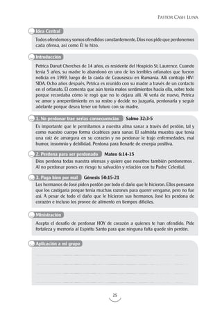 25
Pastor Cash Luna
Todos ofendemos y somos ofendidos constantemente. Dios nos pide que perdonemos
cada ofensa, así como Él lo hizo.
Petrica Danut Cherches de 14 años, es residente del Hospicio St. Laurence. Cuando
tenía 5 años, su madre lo abandonó en uno de los terribles orfanatos que fueron
noticia en 1989, luego de la caída de Ceausescu en Rumania. Allí contrajo HIV/
SIDA. Ocho años después, Petrica es reunido con su madre a través de un contacto
en el orfanato. Él comenta que aún tenía malos sentimientos hacia ella, sobre todo
porque recordaba cómo le rogó que no lo dejara allí. Al verla de nuevo, Petrica
ve amor y arrepentimiento en su rostro y decide no juzgarla, perdonarla y seguir
adelante porque desea tener un futuro con su madre.
Acepta el desafío de perdonar HOY de corazón a quienes te han ofendido. Pide
fortaleza y memoria al Espíritu Santo para que ninguna falta quede sin perdón.
Es importante que le permitamos a nuestra alma sanar a través del perdón, tal y
como nuestro cuerpo forma cicatrices para sanar. El salmista muestra que tenía
una raíz de amargura en su corazón y no perdonar le trajo enfermedades, mal
humor, insomnio y debilidad. Perdona para llenarte de energía positiva.
Dios perdona todas nuestra ofensas y quiere que nosotros también perdonemos .
Al no perdonar pones en riesgo tu salvación y relación con tu Padre Celestial.
Los hermanos de José piden perdón por todo el daño que le hicieron. Ellos pensaron
que los castigaría porque tenía muchas razones para querer vengarse, pero no fue
así. A pesar de todo el daño que le hicieron sus hermanos, José les perdona de
corazón e incluso los provee de alimento en tiempos difíciles.
Idea Central
Introducción
Aplicación a mi grupo
Ministración
1. No perdonar trae serias consecuencias Salmo 32:3-5
2. Perdona para ser perdonado Mateo 6:14-15
3. Paga bien por mal Génesis 50:15-21
 