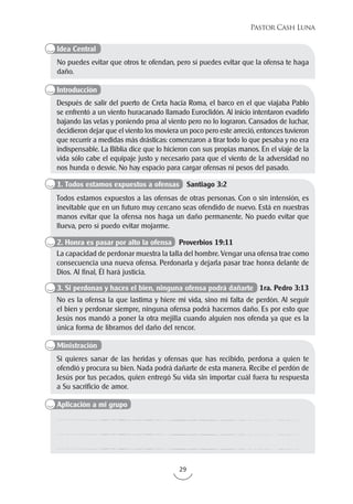 29
Pastor Cash Luna
No puedes evitar que otros te ofendan, pero sí puedes evitar que la ofensa te haga
daño.
Después de salir del puerto de Creta hacia Roma, el barco en el que viajaba Pablo
se enfrentó a un viento huracanado llamado Euroclidón. Al inicio intentaron evadirlo
bajando las velas y poniendo proa al viento pero no lo lograron. Cansados de luchar,
decidieron dejar que el viento los moviera un poco pero este arreció, entonces tuvieron
que recurrir a medidas más drásticas: comenzaron a tirar todo lo que pesaba y no era
indispensable. La Biblia dice que lo hicieron con sus propias manos. En el viaje de la
vida sólo cabe el equipaje justo y necesario para que el viento de la adversidad no
nos hunda o desvíe. No hay espacio para cargar ofensas ni pesos del pasado.
Si quieres sanar de las heridas y ofensas que has recibido, perdona a quien te
ofendió y procura su bien. Nada podrá dañarte de esta manera. Recibe el perdón de
Jesús por tus pecados, quien entregó Su vida sin importar cuál fuera tu respuesta
a Su sacrificio de amor.
Todos estamos expuestos a las ofensas de otras personas. Con o sin intensión, es
inevitable que en un futuro muy cercano seas ofendido de nuevo. Está en nuestras
manos evitar que la ofensa nos haga un daño permanente. No puedo evitar que
llueva, pero sí puedo evitar mojarme.
La capacidad de perdonar muestra la talla del hombre. Vengar una ofensa trae como
consecuencia una nueva ofensa. Perdonarla y dejarla pasar trae honra delante de
Dios. Al final, Él hará justicia.
No es la ofensa la que lastima y hiere mi vida, sino mi falta de perdón. Al seguir
el bien y perdonar siempre, ninguna ofensa podrá hacernos daño. Es por esto que
Jesús nos mandó a poner la otra mejilla cuando alguien nos ofenda ya que es la
única forma de librarnos del daño del rencor.
Idea Central
Introducción
Aplicación a mi grupo
Ministración
1. Todos estamos expuestos a ofensas Santiago 3:2
2. Honra es pasar por alto la ofensa Proverbios 19:11
3. Si perdonas y haces el bien, ninguna ofensa podrá dañarte 1ra. Pedro 3:13
 