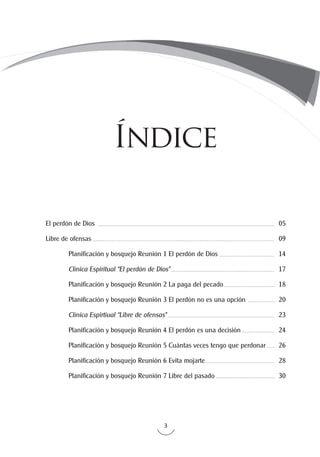 3
El perdón de Dios
Libre de ofensas
	 Planificación y bosquejo Reunión 1 El perdón de Dios
	 Clínica Espiritual “El perdón de Dios”
	 Planificación y bosquejo Reunión 2 La paga del pecado
	 Planificación y bosquejo Reunión 3 El perdón no es una opción
	 Clínica Espirtiual “Libre de ofensas”
	 Planificación y bosquejo Reunión 4 El perdón es una decisión
	 Planificación y bosquejo Reunión 5 Cuántas veces tengo que perdonar
	 Planificación y bosquejo Reunión 6 Evita mojarte
	 Planificación y bosquejo Reunión 7 Libre del pasado
05
09
14
17
18
20
23
24
26
28
30
Índice
 