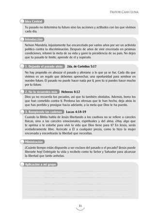 31
Pastor Cash Luna
Tu pasado no determina tu futuro sino las acciones y actitudes con las que vivimos
cada día.
Nelson Mandela, injustamente fue encarcelado por varios años por ser un activista
político contra la discriminación. Después de años de vivir encerrado en pésimas
condiciones, retomó la meta de su vida y ganó la presidencia de su país. No dejes
que tu pasado te limite, aprende de él y supéralo.
¿Cuánto tiempo estás dispuesto a ser esclavo del pasado o el pecado? ¡Jesús puede
liberarte hoy! Entrégale tu vida y recíbelo como tu Señor y Salvador para alcanzar
la libertad que tanto anhelas.
No hay propósito en abrazar el pasado y aferrarse a lo que ya se fue. Cada día que
vivimos es un regalo que debemos aprovechar, una oportunidad para sembrar en
nuestro futuro. El pasado no puede hacer nada por ti, pero tú sí puedes hacer mucho
por tu futuro.
Dios ya no recuerda tus pecados, así que tú también olvídalos. Además, borra los
que han cometido contra ti. Perdona las ofensas que te han hecho, deja atrás lo
que has perdido y prosigue hacia adelante, a la meta que Dios te ha puesto.
Cuando la Biblia habla de Jesús libertando a los cautivos no se refiere a cárceles
físicas, sino a las cárceles emocionales, espirituales y del alma. ¿Hay algo que
te oprima o te estorbe para vivir la vida que Dios tiene para ti? En Jesús, serás
verdaderamente libre. Acércate a Él a cualquier precio, como lo hizo la mujer
encorvada y encontrarás la libertad que necesitas.
Idea Central
Introducción
Aplicación a mi grupo
Ministración
1. Dejando el pasado atrás 2da. de Corintios 5:17
2. No lo recuerdes más Hebreos 8:12
3. Rompiendo las cadenas Lucas 4:18-19
 