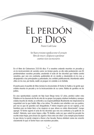5
Ser buen cristiano significa tener el corazón
libre de rencor y dispuesto a perdonar
cuantas veces sea necesario.
Pastor Cash Luna
En el libro de Colosenses 2:13-16 dice: Y a vosotros estando muertos en pecados y
en la incircuncisión de vuestra carne no tenían pacto, os dio vida juntamente con Él,
perdonándoos vuestros pecados, anulando el acta de los decretos que había contra
nosotros, que nos era contraria, quitándola de en medio y clavándola en la cruz, y
despojando a los principados y potestades, los exhibió públicamente, triunfando sobre
ellos en la cruz, por tanto, nadie os juzgue en comida o en bebida.
El pacto para el pueblo de Dios incluía la circuncisión. El Señor le habla a la gente que
estaba muerta en pecado y en la incircuncisión de su carne. Habla de gentiles no de
judíos.
En una oportunidad, cuando mi hijo Juan Diego tenía 12 años, predicó sobre esta
Palabra en la clausura de fin de año de su grupo. Los papás estaban invitados y aunque
estaba muerto de miedo, se enfrentó a su responsabilidad. Realmente me impresionó la
seguridad con la que habló. Dijo a los niños: “Si ustedes son rebeldes con sus padres,
por eso es que de grandes son drogadictos. Y miren mujeres por no ser sujetas, y los
hombres por no tratar bien a las mujeres es que ahora se están divorciando”. Luego
agregó: “el Señor agarró el acta de los decretos que nos era contraria y la quitó de en
medio”. Además, sacó unas hojas y dijo: “El diablo, cada vez que usted ha pecado ha
escrito estas hojas, pero Jesús las agarró e hizo esto con ellas” y las rompió para ilustrar
lo que decía. La gente empezó a llorar y fue tocada. Nunca olvidaré como me enseñó
claramente lo que el Señor hace con nuestros pecados.
El perdón
de Dios
 