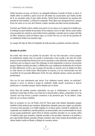 6
Manual del perdón
Todos tenemos un juez, un fiscal y un abogado defensor. Cuando el fiscal, es decir, el
diablo abrió su maletín y quiso sacar de allí todas las acusaciones que había escrito
de ti, no encontró nada. El juez debe decirle: “Señor fiscal muéstreme las pruebas del
pecado de este hombre”, y el fiscal le responde: “Pues fíjese que desaparecieron”, porque
Jesús las clavó en la cruz del Calvario y todos nuestros pecados fueron perdonados.
Cuentan que Martín Lutero estaba una noche en la cama y se le apareció el diablo que
le entregó un gran listado de pecados. Él los empezó a leer y le dijo: “tienes razón, todos
esos pecados los cometí yo, pero todos fueron quitados y lavados por la sangre del hijo
de Dios”. Entonces, tomó un tintero rojo y se lo tiró. Por eso, en una de las paredes de
su habitación había una mancha roja.
La sangre del hijo de Dios ha limpiado de todo pecado y perdonó nuestras ofensas.
Ejemplo de perdón
No existe vida eterna sin perdón de pecados. Tal vez has buscado a Jesús porque
tu matrimonio estaba mal y te ayudó a restaurarlo o has venido a los pies de Cristo
porque tenías problemas financieros y te ha ayudado a salir adelante o porque estabas
enfermo y por su llaga te sanó. Sin embargo, lo más importante es buscar a Jesucristo
porque limpió nuestros pecados. La Biblia dice que estábamos destituidos de la Gloria
de Dios (Romanos 3:23), y que la paga del pecado es muerte, pero la dádiva de Dios
es vida eterna en Cristo Jesús. Merecíamos la muerte y en Su misericordia nos dio
el perdón de los pecados (Romanos 6:23). Así que alégrate porque somos pecadores
perdonados.
Una vez leí una calcomanía que decía: “Los cristianos somos salvos, no perfectos”,
aunque a veces se piensa y juzga lo contrario. Nadie puede acusarnos y buscar
perfección en nosotros porque somos limpios por el Señor.
Jesús hizo del perdón nuestro estandarte, así que el cristianismo es sinónimo de
perdonar. Como hijo de Dios, eres fruto de la misericordia y debes compartirla. Si en tu
corazón aún hay rencor y puedes enumerar a las personas que “te las deben”, estás
lejos de ser un buen cristiano.
Dice la escritura en 1ra. de Pedro 2:21-25: Pues para esto fuisteis llamados; porque
también Cristo padeció por nosotros, dejándonos ejemplo, para que sigáis sus pisadas;
el cual no hizo pecado, ni se halló engaño en su boca; quien cuando le maldecían, no
respondía con maldición; cuando padecía, no amenazaba, sino encomendaba la causa
al que juzga justamente; quien llevó él mismo nuestros pecados en su cuerpo sobre
el madero, para que nosotros, estando muertos a los pecados, vivamos a la justicia; y
por cuya herida fuisteis sanados. Porque vosotros erais como ovejas descarriadas, pero
ahora habéis vuelto al Pastor y Obispo de vuestras almas.
 