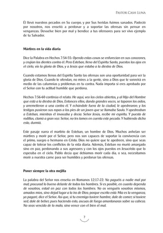 7
Pastor Cash Luna
Él llevó nuestros pecados en Su cuerpo, y por Sus heridas fuimos sanados. Padeció
por nosotros, nos enseñó a perdonar y a soportar las ofensas sin pensar en
venganzas. Devuelve bien por mal y bendice a tus ofensores para ser vivo ejemplo
de tu Salvador.
Mártires en la vida diaria
Dice la Palabra en Hechos 7:54-55: Oyendo estas cosas se enfurecían en sus corazones,
y crujían los dientes contra él. Pero Esteban, lleno del Espíritu Santo, puestos los ojos en
el cielo, vio la gloria de Dios, y a Jesús que estaba a la diestra de Dios.
Cuando estamos llenos del Espíritu Santo las ofensas son una oportunidad para ver la
gloria de Dios. Cuando te ofendan, no mires a la gente, sino a Dios que te sonreirá en
medio de las calumnias y problemas en tu contra. Nada importa si eres aprobado por
el Señor con tu actitud humilde que perdona.
Hechos 7:56-60 continúa el relato: He aquí, veo los cielos abiertos, y al Hijo del Hombre
que está a la diestra de Dios. Entonces ellos, dando grandes voces, se taparon los oídos,
y arremetieron a una contra él. Y echándole fuera de la ciudad, le apedrearon; y los
testigos pusieron sus ropas a los pies de un joven que se llamaba Saulo. Y apedreaban
a Esteban, mientras él invocaba y decía: Señor Jesús, recibe mi espíritu. Y puesto de
rodillas, clamó a gran voz: Señor, no les tomes en cuenta este pecado. Y habiendo dicho
esto, durmió.
Este pasaje narra el martirio de Esteban, un hombre de Dios. Muchos anhelan ser
mártires y morir por el Señor, pero nos son capaces de soportar la convivencia con
el primo, suegro o hermano en Cristo. Dios no quiere que te apedreen, sino que seas
capaz de tolerar los conflictos de la vida diaria. Además, Esteban no murió amargado
sino en paz, perdonando a sus agresores y con los ojos puestos en Jesucristo que lo
esperaba en el cielo. Pablo decía que debíamos morir cada día, o sea, necesitamos
morir a nuestra carne para ser humildes y perdonar las ofensas.
Poner siempre la otra mejilla
La palabra del Señor nos enseña en Romanos 12:17-22: No paguéis a nadie mal por
mal; procurad lo bueno delante de todos los hombres. Si es posible, en cuanto dependa
de vosotros, estad en paz con todos los hombres. No os venguéis vosotros mismos,
amados míos, sino dejad lugar a la ira de Dios; porque escrito está: Mía es la venganza,
yo pagaré, dice el Señor. Así que, si tu enemigo tuviere hambre, dale de comer; si tuviere
sed, dale de beber; pues haciendo esto, ascuas de fuego amontonaras sobre su cabeza.
No seas vencido de lo malo, sino vence con el bien el mal.
 