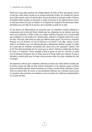 8
Manual del perdón
Nadie que haga daño quedará sin castigo delante de Dios. Él dice que puedes vencer
el mal que pudo haber nacido en tu corazón haciendo el bien, ten cuidado de pensar
que tu bien puede vencer el mal de otros. Nunca devuelvas el mal que recibes. Si tienes
al Espíritu Santo contigo, no devuelvas a nadie el mal que te dé, primero busca vencer
lo malo que tienes tú y que se traduce en el impulso de venganza. Recuerda que debes
demostrar que eres hijo de la gracia y que el perdón es parte de tu vida.
Yo soy blanco de difamaciones de personas que no entienden nuestro ministerio y
compromiso con la obra del Señor. Intento que las calumnias no me afecten, pero hay
veces que realmente es difícil. Cierta vez, estaba molesto y llorando en la casa por algo
que escribieron en los medios de comunicación, entonces el Espíritu Santo vino a mí y
me dijo: “¿Por qué estás triste por algo que debería darte gozo?” Fui sincero y respondí:
“Porque no te lo hicieron a ti, me lo hicieron a mí, Señor”. Y me dijo: “¿Acaso no has
leído en mi Palabra que eres bienaventurado y doblemente dichoso cuando se hable
de ti todo tipo de mentiras, acosándote por causa mía y del evangelio?, ¿dónde está
tu fe? Eres bienaventurado por las cosas que se dicen”. Entonces comprendí, me llené
de gozo y le respondí: “Señor, bendigo a toda la gente, la amo de corazón y te pido
que no busques venganza, que no haya ascuas de fuego sobre sus cabezas. Yo soy el
ofendido y puedo pedir que no haya consecuencias sobre los actos malvados de mis
enemigos”.
Sin importar la ofensa que recibamos, debemos recordar que todos fuimos lavados por
la misma sangre del Hijo de Dios, fuimos bautizados en las mismas aguas y fuimos
llenos del mismo Espíritu. Somos hermanos en Cristo y nuestro Padre Celestial es justo.
Tener el corazón libre de rencor es una bendición. Ofensas van y ofensas vienen, pero
en nosotros está asumirlas con madurez y con el carácter de cristianos comprometidos
en el amor de Dios.
 