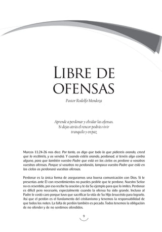9
Marcos 11:24-26 nos dice: Por tanto, os digo que todo lo que pidiereis orando, creed
que lo recibiréis, y os vendrá. Y cuando estéis orando, perdonad, si tenéis algo contra
alguno, para que también vuestro Padre que está en los cielos os perdone a vosotros
vuestras ofensas. Porque si vosotros no perdonáis, tampoco vuestro Padre que está en
los cielos os perdonará vuestras ofensas.
Perdonar es la única forma de asegurarnos una buena comunicación con Dios. Si te
presentas ante Él con resentimientos no puedes pedirle que te perdone. Nuestro Señor
no es resentido, por eso recibe tu oración y te da Su ejemplo para que lo imites. Perdonar
es difícil pero necesario, especialmente cuando la ofensa ha sido grande. Incluso al
Padre le costó caro porque tuvo que sacrificar la vida de Su Hijo Jesucristo para lograrlo.
Así que el perdón es el fundamento del cristianismo y tenemos la responsabilidad de
que todos los noten. La falta de perdón también es pecado. Todos tenemos la obligación
de no ofender y de no sentirnos ofendidos.
Pastor Rodolfo Mendoza
Aprende a perdonar y olvidar las ofensas.
Si dejas atrás el rencor podrás vivir
tranquilo y en paz
Libre de
ofensas
 