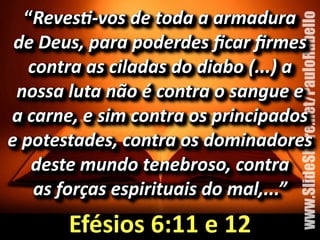 “RevesJ=vos%de%toda%a%armadura%% 
de%Deus,%para%poderdes%ficar%firmes% 
contra%as%ciladas%do%diabo%(...)%a% 
nossa%luta%não%é%contra%o%sangue%e%% 
a%carne,%e%sim%contra%os%principados% 
e%potestades,%contra%os%dominadores% 
deste%mundo%tenebroso,%contra%% 
as%forças%espirituais%do%mal,...” 
www.SlideShare.net/PauloRabello 
Efésios&6:11&e&12 
 