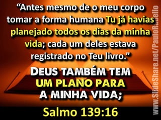 “Antes&mesmo&de&o&meu&corpo& 
tomar&a&forma&humana&Tu&já&havias& 
planejado&todos&os&dias&da&minha& 
www.SlideShare.net/PauloRabello 
vida;&cada&um&deles&estava& 
registrado&no&Teu&livro.” 
Deus também tem 
um plano para 
a minha vida; 
Salmo&139:16 
 