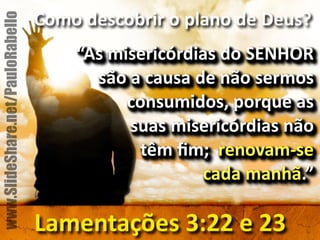 Como&descobrir&o&plano&de&Deus?& 
“As&misericórdias&do&SENHOR& 
são&a&causa&de&não&sermos& 
consumidos,&porque&as& 
suas&misericórdias&não& 
têm&fim;&&renovamse& 
cada&manhã.”& 
Lamentações&3:22&e&23 
www.SlideShare.net/PauloRabello 
 