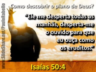 Como&descobrir&o&plano&de&Deus?& 
“Ele&me&desperta&todas&as& 
manhãs,&despertame&& 
o&ouvido&para&que&& 
eu ouça&como&& 
os eruditos.” 
Isaías&50:4 
www.SlideShare.net/PauloRabello 
 