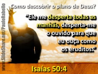 Como&descobrir&o&plano&de&Deus?& 
“Ele&me&desperta&todas&as& 
manhãs,&despertame&& 
o&ouvido&para&que&& 
eu ouça&como&& 
os eruditos.” 
Isaías&50:4 
www.SlideShare.net/PauloRabello 
 