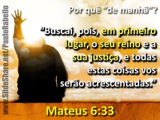 Por&quê&“de&manhã”? 
“Buscai,&pois,&em&primeiro& 
lugar,&o&seu&reino&e&a&& 
sua&jusbça,&e&todas&& 
estas&coisas&vos&& 
serão&acrescentadas.” 
Mateus&6:33 
www.SlideShare.net/PauloRabello 
 