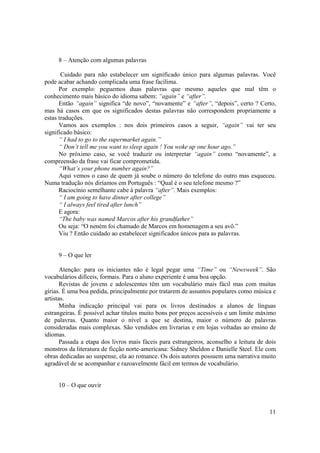 8 – Atenção com algumas palavras

       Cuidado para não estabelecer um significado único para algumas palavras. Você
pode acabar achando complicada uma frase facílima.
      Por exemplo: peguemos duas palavras que mesmo aqueles que mal têm o
conhecimento mais básico do idioma sabem: “again” e “after”.
      Então “again” significa “de novo”, “novamente” e “after”, “depois”, certo ? Certo,
mas há casos em que os significados destas palavras não correspondem propriamente a
estas traduções.
      Vamos aos exemplos : nos dois primeiros casos a seguir, “again” vai ter seu
significado básico:
      “ I had to go to the supermarket again.”
      “ Don’t tell me you want to sleep again ! You woke up one hour ago.”
      No próximo caso, se você traduzir ou interpretar “again” como “novamente”, a
compreensão da frase vai ficar comprometida.
      “What’s your phone number again?”
      Aqui vemos o caso de quem já soube o número do telefone do outro mas esqueceu.
Numa tradução nós diríamos em Português : “Qual é o seu telefone mesmo ?”
      Raciocínio semelhante cabe à palavra “after”. Mais exemplos:
      “ I am going to have dinner after college”
      “ I always feel tired after lunch”
      E agora:
      “The baby was named Marcos after his grandfather”
      Ou seja: “O neném foi chamado de Marcos em homenagem a seu avô.”
      Viu ? Então cuidado ao estabelecer significados únicos para as palavras.


     9 – O que ler

       Atenção: para os iniciantes não é legal pegar uma “Time” ou “Newsweek”. São
vocabulários difíceis, formais. Para o aluno experiente é uma boa opção.
       Revistas de jovens e adolescentes têm um vocabulário mais fácil mas com muitas
gírias. É uma boa pedida, principalmente por tratarem de assuntos populares como música e
artistas.
       Minha indicação principal vai para os livros destinados a alunos de línguas
estrangeiras. É possível achar títulos muito bons por preços acessíveis e um limite máximo
de palavras. Quanto maior o nível a que se destina, maior o número de palavras
consideradas mais complexas. São vendidos em livrarias e em lojas voltadas ao ensino de
idiomas.
       Passada a etapa dos livros mais fáceis para estrangeiros, aconselho a leitura de dois
monstros da literatura de ficção norte-americana: Sidney Sheldon e Danielle Steel. Ele com
obras dedicadas ao suspense, ela ao romance. Os dois autores possuem uma narrativa muito
agradável de se acompanhar e razoavelmente fácil em termos de vocabulário.


     10 – O que ouvir



                                                                                         11
 