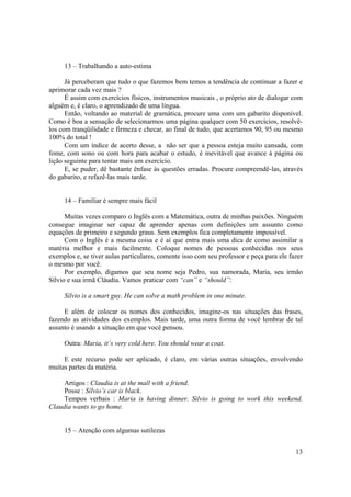 13 – Trabalhando a auto-estima

      Já perceberam que tudo o que fazemos bem temos a tendência de continuar a fazer e
aprimorar cada vez mais ?
      É assim com exercícios físicos, instrumentos musicais , o próprio ato de dialogar com
alguém e, é claro, o aprendizado de uma língua.
      Então, voltando ao material de gramática, procure uma com um gabarito disponível.
Como é boa a sensação de selecionarmos uma página qualquer com 50 exercícios, resolvê-
los com tranqüilidade e firmeza e checar, ao final de tudo, que acertamos 90, 95 ou mesmo
100% do total !
      Com um índice de acerto desse, a não ser que a pessoa esteja muito cansada, com
fome, com sono ou com hora para acabar o estudo, é inevitável que avance à página ou
lição seguinte para tentar mais um exercício.
      E, se puder, dê bastante ênfase às questões erradas. Procure compreendê-las, através
do gabarito, e refazê-las mais tarde.


     14 – Familiar é sempre mais fácil

      Muitas vezes comparo o Inglês com a Matemática, outra de minhas paixões. Ninguém
consegue imaginar ser capaz de aprender apenas com definições um assunto como
equações de primeiro e segundo graus. Sem exemplos fica completamente impossível.
      Com o Inglês é a mesma coisa e é aí que entra mais uma dica de como assimilar a
matéria melhor e mais facilmente. Coloque nomes de pessoas conhecidas nos seus
exemplos e, se tiver aulas particulares, comente isso com seu professor e peça para ele fazer
o mesmo por você.
      Por exemplo, digamos que seu nome seja Pedro, sua namorada, Maria, seu irmão
Sílvio e sua irmã Cláudia. Vamos praticar com “can” e “should”:

     Sílvio is a smart guy. He can solve a math problem in one minute.

     E além de colocar os nomes dos conhecidos, imagine-os nas situações das frases,
fazendo as atividades dos exemplos. Mais tarde, uma outra forma de você lembrar de tal
assunto é usando a situação em que você pensou.

     Outra: Maria, it’s very cold here. You should wear a coat.

     E este recurso pode ser aplicado, é claro, em várias outras situações, envolvendo
muitas partes da matéria.

     Artigos : Claudia is at the mall with a friend.
     Posse : Sílvio’s car is black.
     Tempos verbais : Maria is having dinner. Silvio is going to work this weekend.
Claudia wants to go home.


     15 – Atenção com algumas sutilezas


                                                                                          13
 