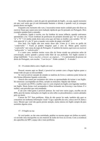 Na minha opinião, o pulo do gato do aprendizado de Inglês , ou seja, aquele momento
em que você sente que já está dominando bastante o idioma, é quando você já consegue
pensar direto em Inglês.
      Enquanto este momento não vem, é necessário tomar muito cuidado para não dizer ou
escrever frases que sejam uma mera tradução rápida do que foi pensado em Português. Dois
exemplos ajudam bem a entender.
      O primeiro, ligado à escrita, nos faz lembrar de nossa infância, quando estávamos
aprendendo a ler. Vocês lembram da professora do primário dizendo que “m” só antes de
“p” e “b” ? (A minha ainda dizia uma coisa que até hoje eu lembro com carinho: “O ‘m’
vem antes do ‘p’ e do ‘b’ pois a mamãe vem cuidar do papai e do bebê”. )
      Pois bem. Em Inglês não tem muito disso não. Como já vi erros na grafia de
“comfortable” ! Vocês já podem imaginar qual o erro né. Muita gente escreve
“confortable” por causa da regra de Português. E também há muitos equívocos ao escrever
“unbearable” e “unbelievable”.
      E o outro caso, também muitas vezes dito de forma errada nas primeiras aulas de
conversação, ocorre quando a pessoa tenta falar de sua profissão. Em Inglês usamos o
artigo indefinido: “I am a teacher, a lawyer, an engineer...”. E o pensamento da pessoa vai
direto do Português, sem escalas: “I am lawyer”. Então cuidado 2 – A missão !


     16 – O contato diário com o Inglês em casa

      Pessoal, mesmo aqui no Brasil, é possível ter contato com a língua inglesa quase o
tempo todo em que se está acordado.
      Se você já estiver cansado de estudar as matérias de livros e cadernos pode treinar de
três formas diferentes ligando a televisão.
      Através dos canais por assinatura são várias as oportunidades de treinar o seu Inglês.
Só sintonizar e acompanhar um filme, seriado ou noticiário. Opções não faltam.
      Ao assistir um DVD, o melhor caso é o som original em Inglês com legendas também
em Inglês. Desta forma você acompanha o filme treinando seu listening e sua leitura. E o
melhor, sem perceber que está estudando.
      E até com vídeo-game é possível praticar. Se você tem varios jogos, escolha um de
RPG, pois há muitas instruções em Inglês na tela sobre os procedimentos a serem adotados
pelo seu herói.
      Cansou da TV? Sem problema. Além de não querer ler nada, também não quer se
concentrar em nenhuma informação visual ? Liga o aparelho de som, coloca um CD, deita e
ouve. Mesmo que você não queira prestar atenção, numa música em Inglês sempre dá para
assimilar alguma coisa.


     17 – O Inglês na rua

     Se você puder, ao dar uma caminhada, pedalar ou mesmo pegar um ônibus ou metrô,
vá ouvindo uma musiquinha ou um material de áudio de livro ou revista. Com a existência
dos aparelhos de MP3, espaço não é mais problema.



                                                                                         14
 
