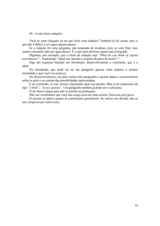 20 – Como fazer redações

       Você se sente inseguro ao ter que fazer uma redação? Também já fui assim, mas vi
que não é difícil, é só seguir alguns passos.
       Se a redação for uma pergunta, não responda de imediato, pois se você fizer isso,
estará colocando tudo por água abaixo. É o que mais aborrece quem está corrigindo.
       Digamos, por exemplo, que o título da redação seja “What do you think of capital
punishment?”. Traduzindo: “Qual sua opinião a respeito da pena de morte? “.
       Siga um esquema baseado em introdução, desenvolvimento e conclusão, que é o
ideal.
       Na introdução, que pode ser de um parágrafo apenas, tente prepara o terreno
mostrando o que você vai escrever.
       No desenvolvimento, use pelo menos três parágrafos e aponte dados e características
sobre os prós e os contras das possibilidades apresentadas.
       E na conclusão, aí sim, mostre claramente qual sua opinião. Mas evite expressões do
tipo “I think”, “in my opinion”. Um parágrafo também já pode ser o suficiente.
       Evite frases longas para não se enrolar na pontuação.
       Não use vocabulário que você não esteja certo de estar correto. Seria um erro grave.
       O mesmo se aplica quanto às construções gramaticais. Se estiver em dúvida, não as
use, troque-as por outra coisa.




                                                                                        16
 