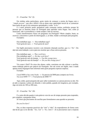 21 – O auxiliar “Do” (I)

     Em minhas aulas particulares, gosto muito de começar o ensino da língua com o
“simple present”, que não é difícil e dá ao aluno uma capacidade inicial de se comunicar
bem maior do que se ele começasse aprendendo o verbo “to be”.
     E é neste primeiro ponto gramatical onde começam muitas confusões porque há
pessoas que se baseiam muito no Português para aprender outra língua. Isto, como já
mencionei, não é aconselhável, e tende sempre a não ter sucesso.
     Como transformamos frases em perguntas em Português? Muito simples, basta, ao
escrever, colocarmos o ponto de interrogação, e, ao falar, mudar a entonação para pergunta.
     Exemplos:

     Eles trabalham aqui. → Eles trabalham aqui?
     Você gosta de suco. → Você gosta de suco?

      Em Inglês precisamos recorrer a um elemento chamado auxiliar, que é o “Do”. Ele
não tem uma tradução e serve para nos mostrar que a frase está no presente.

     Eles trabalham aqui. → They work here.
     Eles trabalham aqui? → Do they work here?
     Você gosta de suco de laranja. → You like orange juice.
     Você gosta de suco de laranja? → Do you like orange juice?

     Viu como é fácil? Os erros dos alunos, então, consistem em não colocar o auxiliar,
numa tradução palavra por palavra do Português. Isto até existe em Inglês, mas é usado
apenas numa linguagem bem informal onde quem pergunta expressa surpresa.
     Exemplo:

     I need $800 to buy some books. → Eu preciso de $800 para comprar uns livros.
     You need $800 ??? → Você precisa de $800 ???

      Aqui, então, quem pergunta não quer saber exatamente se a pessoa precisa ou não. Ele
já sabe a resposta e achou um absurdo o valor pedido, quando ele imaginava, por exemplo,
algo em torno de 100 ou 200 reais.


     22 – O auxiliar “Do” (II)

     E a outra dúvida quanto á esta palavra vem do uso do tempo presente para responder,
por completo, a perguntas feitas.
     Já vimos que precisamos do auxiliar para formularmos uma questão no presente:

     Do you live here?

     Ora, as duas respostas possíveis são “sim” e “não”. Se respondermos de forma curta
não há do que se ter dúvida: “Yes, I do” e “No, I don’t”. Já se precisarmos usar a resposta



                                                                                        18
 