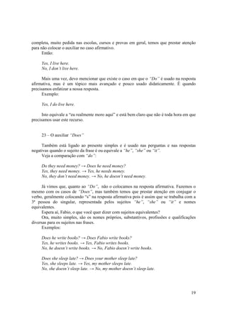 completa, muito pedida nas escolas, cursos e provas em geral, temos que prestar atenção
para não colocar o auxiliar no caso afirmativo.
      Então:

     Yes, I live here.
     No, I don’t live here.

      Mais uma vez, devo mencionar que existe o caso em que o “Do” é usado na resposta
afirmativa, mas é um tópico mais avançado e pouco usado didaticamente. É quando
precisamos enfatizar a nossa resposta.
      Exemplo:

     Yes, I do live here.

      Isto equivale a “eu realmente moro aqui” e está bem claro que não é toda hora em que
precisamos usar este recurso.


     23 – O auxiliar “Does”

     Também está ligado ao presente simples e é usado nas perguntas e nas respostas
negativas quando o sujeito da frase é ou equivale a “he”, “she” ou “it”.
     Veja a comparação com “do”:

     Do they need money? → Does he need money?
     Yes, they need money. → Yes, he needs money.
     No, they don’t need money. → No, he doesn’t need money.

     Já vimos que, quanto ao “Do”, não o colocamos na resposta afirmativa. Fazemos o
mesmo com os casos de “Does”, mas também temos que prestar atenção em conjugar o
verbo, geralmente colocando “s” na resposta afirmativa pois é assim que se trabalha com a
3ª pessoa do singular, representada pelos sujeitos “he”, “she” ou “it” e nomes
equivalentes.
     Espera aí, Fabio, o que você quer dizer com sujeitos equivalentes?
     Ora, muito simples, são os nomes próprios, substantivos, profissões e qualificações
diversas para os sujeitos nas frases.
      Exemplos:

     Does he write books? → Does Fabio write books?
     Yes, he writes books. → Yes, Fabio writes books.
     No, he doesn’t write books. → No, Fabio doesn’t write books.

     Does she sleep late? → Does your mother sleep late?
     Yes, she sleeps late. → Yes, my mother sleeps late.
     No, she doesn’t sleep late. → No, my mother doesn’t sleep late.




                                                                                       19
 