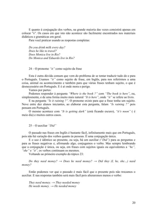 E quanto à conjugação dos verbos, na grande maioria das vezes consistirá apenas em
colocar “s”. Os casos em que isto não acontece são facilmente encontrados nos materiais
didáticos e gramáticas em geral.
      Para você praticar usando as respostas completas:

     Do you drink milk every day?
     Does he like to travel?
     Does Monica live in Rio?
     Do Monica and Eduardo live in Rio?


     24 – O pronome “it” como sujeito da frase

      Esta é outra dúvida comum que vem do problema de se tentar traduzir tudo do e para
o Português. Usamos “it” como sujeito de frase, em Inglês, para nos referirmos a uma
coisa, animal ou acontecimento e também para que várias frases tenham sujeito, o que é
desnecessário em Português. E é aí onde mora o perigo.
      Vamos por partes:
      Podemos responder à pergunta “Where is the book ?” com “The book is here”, ou,
simplesmente, e de uma forma muito mais natural “It is here”, onde “it” se refere ao livro.
      E na pergunta “Is it raining ?”. O pronome existe para que a frase tenha um sujeito.
Nove entre dez alunos iniciantes, ao elaborar esta pergunta, falam “Is raining ?” pois
pensam em Português.
      O mesmo acontece com “It is getting dark” (está ficando escuro), “it’s noon” ( é
meio dia) e muitos outros casos.


     25 – O auxiliar “Did”

      O passado nas frases em Inglês é bastante fácil, infinitamente mais que em Português,
pois não há variação dos verbos quanto às pessoas. É uma conjugação única.
      E o uso é idêntico ao presente, ou seja, há um auxiliar (“Did”) para as perguntas e
para as frases negativas e, afirmando algo, conjugamos o verbo. Mas sempre lembrando
que a conjugação é única, ou seja, em frases com sujeitos iguais ou equivalentes a “he”,
“she” e “it”, os verbos continuam os mesmos.
      Voltando ao primeiro exemplo do tópico 23:

    Do they need money? → Does he need money? → Did they (I, he, she…) need
money?

      Então podemos ver que o passado é mais fácil que o presente pois não trocamos o
auxiliar. E nas respostas também será mais fácil pois alteraremos menos o verbo:

     They need money. → They needed money
     He needs money. → He needed money




                                                                                        20
 