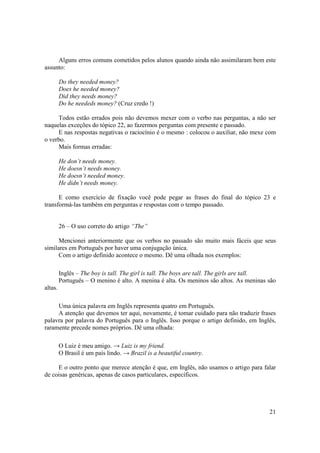 Alguns erros comuns cometidos pelos alunos quando ainda não assimilaram bem este
assunto:

         Do they needed money?
         Does he needed money?
         Did they needs money?
         Do he neededs money? (Cruz credo !)

     Todos estão errados pois não devemos mexer com o verbo nas perguntas, a não ser
naquelas exceções do tópico 22, ao fazermos perguntas com presente e passado.
     E nas respostas negativas o raciocínio é o mesmo : colocou o auxiliar, não mexe com
o verbo.
     Mais formas erradas:

         He don’t needs money.
         He doesn’t needs money.
         He doesn’t needed money.
         He didn’t needs money.

      E como exercício de fixação você pode pegar as frases do final do tópico 23 e
transformá-las também em perguntas e respostas com o tempo passado.


         26 – O uso correto do artigo “The”

      Mencionei anteriormente que os verbos no passado são muito mais fáceis que seus
similares em Português por haver uma conjugação única.
      Com o artigo definido acontece o mesmo. Dê uma olhada nos exemplos:

         Inglês – The boy is tall. The girl is tall. The boys are tall. The girls are tall.
         Português – O menino é alto. A menina é alta. Os meninos são altos. As meninas são
altas.

     Uma única palavra em Inglês representa quatro em Português.
     A atenção que devemos ter aqui, novamente, é tomar cuidado para não traduzir frases
palavra por palavra do Português para o Inglês. Isso porque o artigo definido, em Inglês,
raramente precede nomes próprios. Dê uma olhada:

         O Luiz é meu amigo. → Luiz is my friend.
         O Brasil é um país lindo. → Brazil is a beautiful country.

     E o outro ponto que merece atenção é que, em Inglês, não usamos o artigo para falar
de coisas genéricas, apenas de casos particulares, específicos.




                                                                                        21
 