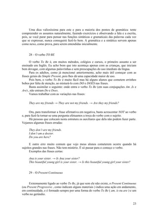 Uma dica valiosíssima para este e para a maioria dos pontos de gramática: tente
compreender os assuntos naturalmente, fazendo exercícios e observando a fala e a escrita,
pois, se você parar para pensar nas funções sintáticas e gramaticais das palavras cada vez
que se expressar, nunca conseguirá fazê-lo bem. A gramática e a sintática servem apenas
como nexo, como prova, para serem entendidas inicialmente.


     28 – O verbo TO BE

      O verbo To Be é, em muitos métodos, colégios e cursos, o primeiro assunto a ser
ensinado em Inglês. Eu acho bom que isto aconteça apenas com as crianças, que iniciam
bem devagar, com algumas palavrinhas e sem preocupações do uso imediato da língua.
      Para os adultos, como já mencionei anteriormente, acho mais útil começar com as
frases gerais do Simple Present, pois lhes dá uma capacidade maior de uso.
      Pois bem, o verbo To Be é muito fácil mas há alguns alunos que cometem errinhos
bobos por falta de atenção, ao misturá-lo com DO e DOES nas frases.
      Basta assimilar o seguinte: onde entra o verbo To Be (em suas conjugações Am ,Is e
Are) , não entram Do e Does.
      Vamos trabalhar com as variações nas frases:

     They are my friends → They are not my friends. → Are they my friends?

      Ora, para transformar a frase afirmativa em negativa, basta acrescentar NOT ao verbo
e, para fazê-la tornar-se uma pergunta efetuamos a troca do verbo com o sujeito.
      Há pessoas que colocam nesta estrutura os auxiliares que dela não podem fazer parte.
Vejamos algumas frases erradas:

     They don’t are my friends.
     I don’t am a doctor.
     Do you are here?

      E outro erro muito comum que vejo meus alunos cometerem ocorre quando há
sujeitos grandes nas frases. Não tem mistério. É só passar para o começo o verbo.
      Exemplos das frases certas:

     Ana is your sister. → Is Ana your sister?
     This beautiful young girl is your sister. → Is this beautiful young girl your sister?


     29 – O Present Continuous


     Extremamente ligado ao verbo To Be, já que sem ele não existe, o Present Continuous
(ou Present Progressive , como indicam alguns materiais ) indica uma ação em andamento,
em continuidade, e é formado sempre por uma forma do verbo To Be ( am, is ou are ) e um
verbo no gerúndio.


                                                                                             23
 