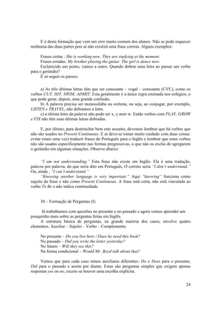 E é desta formação que vem um erro muito comum dos alunos. Não se pode esquecer
nenhuma das duas partes pois aí não existirá uma frase correta. Alguns exemplos:

      Frases certas : She is working now. They are studying at the moment.
      Frases erradas: My brother playing the guitar. The girl is dance now.
      Esclarecido um ponto, vamos a outro. Quando dobrar uma letra ao passar um verbo
para o gerúndio?
      É só seguir os passos:

     a) As três últimas letras têm que ser consoante – vogal – consoante (CVC), como os
verbos CUT, HIT, SWIM, ADMIT. Esta geralmente é a única regra ensinada nos colégios, o
que pode gerar, depois, uma grande confusão.
     b) A palavra precisa ser monossílaba ou oxítona, ou seja, ao conjugar, por exemplo,
LISTEN e TRAVEL, não dobramos a letra.
     c) a última letra da palavra não pode ser x, y nem w. Então verbos com PLAY, GROW
e FIX não têm suas últimas letras dobradas.

      E, por último, para destrinchar bem este assunto, devemos lembrar que há verbos que
não são usados no Present Continuous. E aí deve-se tomar muito cuidado com duas coisas:
evitar (mais uma vez) traduzir frases do Português para o Inglês e lembrar que estes verbos
não são usados especificamente nas formas progressivas, o que não os exclui de agregarem
o gerúndio em algumas situações. Observe abaixo:

      “I am not understanding.” Esta frase não existe em Inglês. Ela é uma tradução,
palavra por palavra, do que seria dito em Português, O correto seria “I don’t understand.”
Ou, ainda , “I can’t understand.”
      “Knowing another language is very important.” Aqui “knowing” funciona como
sujeito da frase e não como Present Continuous. A frase está certa, não está vinculada ao
verbo To Be e não indica continuidade.


     30 – Formação de Perguntas (I)

     Já trabalhamos com questões no presente e no passado e agora vamos aprender um
pouquinho mais sobre as perguntas feitas em Inglês.
     A estrutura básica de perguntas, na grande maioria dos casos, envolve quatro
elementos. Auxiliar – Sujeito – Verbo – Complemento.

     No presente – Do you live here / Does he need this book?
     No passado – Did you write the letter yesterday?
     No futuro – Will they see this?
     Na forma condicional – Would Mr. Boyd talk about that?

     Vemos que para cada caso temos auxiliares diferentes: Do e Does para o presente,
Did para o passado e assim por diante. Estas são perguntas simples que exigem apenas
respostas yes ou no, exceto se houver uma escolha explícita.


                                                                                        24
 