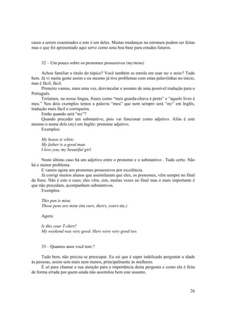 casos a serem examinados e este é um deles. Muitas mudanças na estrutura podem ser feitas
mas o que foi apresentado aqui serve como uma boa base para estudos futuros.


     32 – Um pouco sobre os pronomes possessivos (my/mine)

     Achou familiar o título do tópico? Você também se enrola em usar my e mine? Tudo
bem. Já vi muita gente assim e eu mesmo já tive problemas com estas palavrinhas no início,
mas é fácil, fácil.
     Primeiro vamos, mais uma vez, desvincular o assunto de uma possível tradução para o
Português.
     Teríamos, na nossa língua, frases como “meu guarda-chuva é preto” e “aquele livro é
meu.” Nos dois exemplos temos a palavra “meu” que nem sempre será “my” em Inglês,
tradução mais fácil e corriqueira.
     Então quando será “my”?
     Quando preceder um substantivo, pois vai funcionar como adjetivo. Aliás é este
mesmo o nome dele (my) em Inglês: pronome adjetivo.
     Exemplos:

     My house is white.
     My father is a good man.
     I love you, my beautiful girl.

      Neste último caso há um adjetivo entre o pronome e o substantivo . Tudo certo. Não
há o menor problema.
      E vamos agora aos pronomes possessivos por excelência.
      Já corrigi muitos alunos que assimilaram que eles, os pronomes, vêm sempre no final
da frase. Não é este o caso; eles vêm, sim, muitas vezes no final mas o mais importante é
que não precedam, acompanhem substantivos.
      Exemplos:

     This pen is mine.
     Those pens are mine (ou ours, theirs, yours etc.)

     Agora:

     Is this your T-shirt?
     My weekend was very good. Hers were very good too.


     33 – Quantos anos você tem ?

      Tudo bem, não precisa se preocupar. Eu sei que é super indelicado perguntar a idade
às pessoas, assim sem mais nem menos, principalmente às mulheres.
      É só para chamar a sua atenção para a importância desta pergunta e como ela é feita
de forma errada por quem ainda não assimilou bem este assunto.



                                                                                       26
 