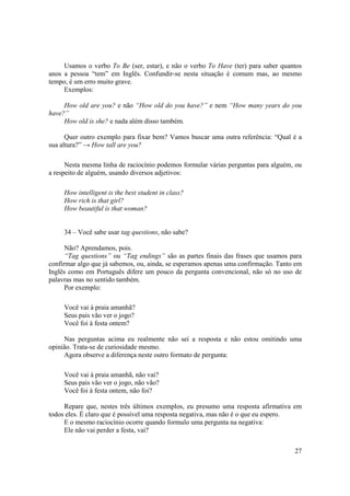 Usamos o verbo To Be (ser, estar), e não o verbo To Have (ter) para saber quantos
anos a pessoa “tem” em Inglês. Confundir-se nesta situação é comum mas, ao mesmo
tempo, é um erro muito grave.
     Exemplos:

     How old are you? e não “How old do you have?” e nem “How many years do you
have?”
     How old is she? e nada além disso também.

      Quer outro exemplo para fixar bem? Vamos buscar uma outra referência: “Qual é a
sua altura?” → How tall are you?

      Nesta mesma linha de raciocínio podemos formular várias perguntas para alguém, ou
a respeito de alguém, usando diversos adjetivos:

     How intelligent is the best student in class?
     How rich is that girl?
     How beautiful is that woman?


     34 – Você sabe usar tag questions, não sabe?

      Não? Aprendamos, pois.
      “Tag questions” ou “Tag endings” são as partes finais das frases que usamos para
confirmar algo que já sabemos, ou, ainda, se esperamos apenas uma confirmação. Tanto em
Inglês como em Português difere um pouco da pergunta convencional, não só no uso de
palavras mas no sentido também.
      Por exemplo:

     Você vai à praia amanhã?
     Seus pais vão ver o jogo?
     Você foi à festa ontem?

     Nas perguntas acima eu realmente não sei a resposta e não estou omitindo uma
opinião. Trata-se de curiosidade mesmo.
     Agora observe a diferença neste outro formato de pergunta:

     Você vai à praia amanhã, não vai?
     Seus pais vão ver o jogo, não vão?
     Você foi à festa ontem, não foi?

     Repare que, nestes três últimos exemplos, eu presumo uma resposta afirmativa em
todos eles. É claro que é possível uma resposta negativa, mas não é o que eu espero.
     E o mesmo raciocínio ocorre quando formulo uma pergunta na negativa:
     Ele não vai perder a festa, vai?


                                                                                    27
 