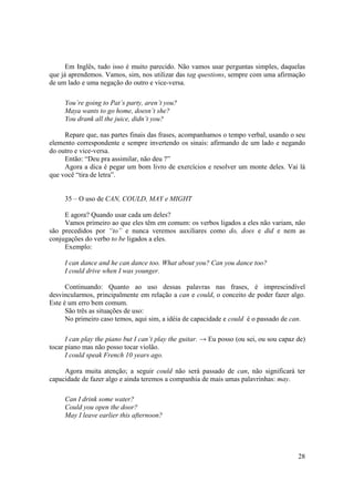 Em Inglês, tudo isso é muito parecido. Não vamos usar perguntas simples, daquelas
que já aprendemos. Vamos, sim, nos utilizar das tag questions, sempre com uma afirmação
de um lado e uma negação do outro e vice-versa.

     You’re going to Pat’s party, aren’t you?
     Maya wants to go home, doesn’t she?
     You drank all the juice, didn’t you?

     Repare que, nas partes finais das frases, acompanhamos o tempo verbal, usando o seu
elemento correspondente e sempre invertendo os sinais: afirmando de um lado e negando
do outro e vice-versa.
     Então: “Deu pra assimilar, não deu ?”
     Agora a dica é pegar um bom livro de exercícios e resolver um monte deles. Vai lá
que você “tira de letra”.


     35 – O uso de CAN, COULD, MAY e MIGHT

     E agora? Quando usar cada um deles?
     Vamos primeiro ao que eles têm em comum: os verbos ligados a eles não variam, não
são precedidos por “to” e nunca veremos auxiliares como do, does e did e nem as
conjugações do verbo to be ligados a eles.
     Exemplo:

     I can dance and he can dance too. What about you? Can you dance too?
     I could drive when I was younger.

      Continuando: Quanto ao uso dessas palavras nas frases, é imprescindível
desvincularmos, principalmente em relação a can e could, o conceito de poder fazer algo.
Este é um erro bem comum.
      São três as situações de uso:
      No primeiro caso temos, aqui sim, a idéia de capacidade e could é o passado de can.

      I can play the piano but I can’t play the guitar. → Eu posso (ou sei, ou sou capaz de)
tocar piano mas não posso tocar violão.
      I could speak French 10 years ago.

     Agora muita atenção; a seguir could não será passado de can, não significará ter
capacidade de fazer algo e ainda teremos a companhia de mais umas palavrinhas: may.

     Can I drink some water?
     Could you open the door?
     May I leave earlier this afternoon?




                                                                                         28
 
