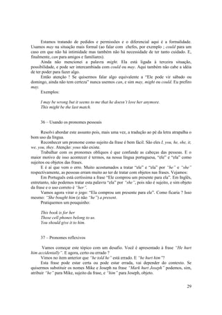 Estamos tratando de pedidos e permissões e o diferencial aqui é a formalidade.
Usamos may na situação mais formal (ao falar com chefes, por exemplo ; could para um
caso em que não há intimidade mas também não há necessidade de ter tanto cuidado. E,
finalmente, can para amigos e familiares).
      Ainda não mencionei a palavra might. Ela está ligada à terceira situação,
possibilidade, e pode ser intercambiada com could ou may. Aqui também não cabe a idéia
de ter poder para fazer algo.
      Então atenção ! Se quisermos falar algo equivalente a “Ele pode vir sábado ou
domingo, ainda não tem certeza” nunca usemos can, e sim may, might ou could. Eu prefiro
may.
      Exemplos:

     I may be wrong but it seems to me that he doesn’t love her anymore.
     This might be the last match.


     36 – Usando os pronomes pessoais

      Resolvi abordar este assunto pois, mais uma vez, a tradução ao pé da letra atrapalha o
bom uso da língua.
      Reconhecer um pronome como sujeito da frase é bem fácil. São eles I, you, he, she, it,
we, you, they. Atenção: yous não existe.
      Trabalhar com os pronomes oblíquos é que confunde as cabeças das pessoas. E o
maior motivo de isso acontecer é termos, na nossa língua portuguesa, “ele” e “ela” como
sujeitos ou objetos das frases.
      E é aí que vem o erro. Muito acostumados a tratar “ele” e “ela” por “he” e “she”
respectivamente, as pessoas erram muito ao ter de tratar com objetos nas frases. Vejamos:
      Em Português está certíssima a frase “Ele comprou um presente para ela”. Em Inglês,
entretanto, não podemos tratar esta palavra “ela” por “she”, pois não é sujeito, e sim objeto
da frase e o uso correto é “her”.
      Vamos agora virar o jogo: “Ela comprou um presente para ele”. Como ficaria ? Isso
mesmo: “She bought him (e não “he”) a present.
      Pratiquemos um pouquinho:

     This book is for her
     Those cell phones belong to us.
     You should give it to him.


     37 – Pronomes reflexivos

       Vamos começar este tópico com um desafio. Você é apresentado à frase “He hurt
him accidentally”. E agora, certo ou errado ?
      Vimos no item anterior que “he told he” está errado. E “he hurt him”?
      Esta frase pode estar certa ou pode estar errada, vai depender do contexto. Se
quisermos substituir os nomes Mike e Joseph na frase “Mark hurt Joseph” podemos, sim,
atribuir “he” para Mike, sujeito da frase, e “him” para Joseph, objeto.


                                                                                          29
 
