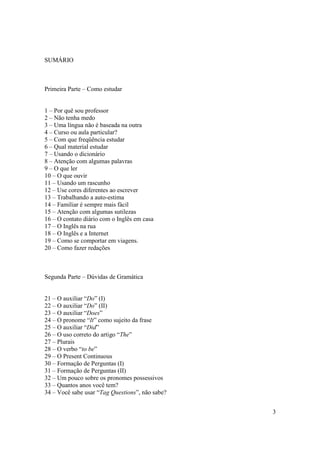 SUMÁRIO



Primeira Parte – Como estudar


1 – Por quê sou professor
2 – Não tenha medo
3 – Uma língua não é baseada na outra
4 – Curso ou aula particular?
5 – Com que freqüência estudar
6 – Qual material estudar
7 – Usando o dicionário
8 – Atenção com algumas palavras
9 – O que ler
10 – O que ouvir
11 – Usando um rascunho
12 – Use cores diferentes ao escrever
13 – Trabalhando a auto-estima
14 – Familiar é sempre mais fácil
15 – Atenção com algumas sutilezas
16 – O contato diário com o Inglês em casa
17 – O Inglês na rua
18 – O Inglês e a Internet
19 – Como se comportar em viagens.
20 – Como fazer redações



Segunda Parte – Dúvidas de Gramática


21 – O auxiliar “Do” (I)
22 – O auxiliar “Do” (II)
23 – O auxiliar “Does”
24 – O pronome “It” como sujeito da frase
25 – O auxiliar “Did”
26 – O uso correto do artigo “The”
27 – Plurais
28 – O verbo “to be”
29 – O Present Continuous
30 – Formação de Perguntas (I)
31 – Formação de Perguntas (II)
32 – Um pouco sobre os pronomes possessivos
33 – Quantos anos você tem?
34 – Você sabe usar “Tag Questions”, não sabe?


                                                 3
 
