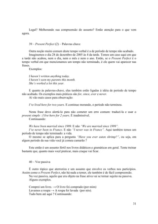 Legal? Melhorando sua compreensão do assunto? Então atenção para o que vem
agora.


     39 – Present Perfect (2) – Palavras chave

      Outra noção muito comum deste tempo verbal é a de período de tempo não acabado.
      Imaginemos o dia 28 de dezembro de 2005 às 4 da tarde. Temos um caso aqui em que
a tarde não acabou, nem o dia, nem o mês e nem o ano. Então, se o Present Perfect é o
tempo verbal em que mencionamos um tempo não terminado, é ele quem vai aparecer nas
frases.
      Exemplos:

     I haven’t written anything today.
     I haven’t seen my parents this month.
     She’s worked a lot this year.

     E quanto às palavras-chave, elas também estão ligadas á idéia de período de tempo
não acabado. Os exemplos mais práticos são for, since, ever e never.
     Aí vão mais casos para observação:

     I’ve lived here for two years. E continuo morando, o período não terminou.

     Nesta frase devo alertá-lo para não cometer um erro comum: traduzí-la e usar o
present simple : I live here for 2 years. É inadmissível.
     Continuando:

     We have been married since 1999. E não “We are married since 1999”.
     I’ve never been to France. E não “I never was in France”. Aqui também temos um
período de tempo não terminado: a vida.
     O mesmo se aplica para a pergunta “Have you ever eaten shrimp?”, ou seja, em
algum período da sua vida você já comeu camarão ?

     Este então é um assunto fértil nos livros didáticos e gramáticas em geral. Tente treinar
bastante que, quanto mais você praticar, mais craque vai ficar.


     40 – Voz passiva

     É outro tópico que aterroriza e um assunto que envolve os verbos nos particípios.
Assim como o Present Perfect, não há nada a temer, ele também é de fácil compreensão.
     Na voz passiva, aquilo que era objeto na frase ativa vai se tornar sujeito na passiva.
     Alguns exemplos.

     Comprei um livro. → O livro foi comprado (por mim)
     Lavamos a roupa → A roupa foi lavada (por nós).
     Tudo bem até aqui ? Continuando:


                                                                                          31
 