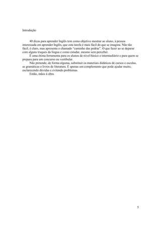 Introdução


       40 dicas para aprender Inglês tem como objetivo mostrar ao aluno, à pessoa
interessada em aprender Inglês, que esta tarefa é mais fácil do que se imagina. Não tão
fácil, é claro, mas apresenta o chamado “caminho das pedras”. O que fazer ao se deparar
com alguns truques da língua e como estudar, mesmo sem perceber.
       É uma ótima ferramenta para os alunos de nível básico e intermediário e para quem se
prepara para um concurso ou vestibular.
       Não pretende, de forma alguma, substituir os materiais didáticos de cursos e escolas,
as gramáticas e livros de literatura. É apenas um complemento que pode ajudar muito,
esclarecendo dúvidas e evitando problemas.
       Então, mãos à obra.




                                                                                           5
 