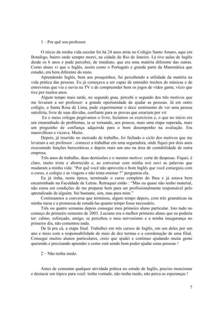 1 – Por quê sou professor.

      O início da minha vida escolar foi há 24 anos atrás no Colégio Santo Amaro, aqui em
Botafogo, bairro onde sempre morei, na cidade do Rio de Janeiro. Lá tive aulas de Inglês
desde os 6 anos e pude perceber, de imediato, que era uma matéria diferente das outras.
Como aluno vi que o Inglês, assim como o Português e grande parte da Matemática que
estudei, era bem diferente do resto.
      Aprendendo Inglês, bem aos pouquinhos, fui percebendo a utilidade da matéria na
vida prática das pessoas. Eu já começava a ser capaz de entender trechos de músicas e de
entrevistas que via e ouvia na TV e de compreender bem os jogos de vídeo game, vício que
tive por muitos anos.
      Algum tempo mais tarde, no segundo grau, percebi o segundo dos três motivos que
me levaram a ser professor: a grande oportunidade de ajudar as pessoas. Já em outro
colégio, o Santa Rosa de Lima, pude experimentar o doce sentimento de ver uma pessoa
satisfeita, livre de suas dúvidas, confiante para as provas que estariam por vir.
       Eu e meus colegas pegávamos o livro, fazíamos os exercícios e, o que no início era
um emaranhado de problemas, ia se tornando, aos poucos, mais uma etapa superada, mais
um pinguinho de confiança adquirida para o bom desempenho na avaliação. Era
maravilhoso e viciava. Muito.
      Depois, já inserido no mercado de trabalho, foi fechado o ciclo dos motivos que me
levaram a ser professor : comecei a trabalhar em uma seguradora, onde fiquei por dois anos
executando funções burocráticas e depois mais um ano na área de contabilidade de outra
empresa.
      Três anos de trabalho, duas demissões e o mesmo motivo: corte de despesas. Fiquei, é
claro, muito triste e aborrecido e, ao conversar com minha avó ouvi as palavras que
mudaram a minha vida: “Por quê você não aproveita o bom Inglês que você conseguiu com
o curso, o colégio e as viagens e não tenta ensinar ?” perguntou ela.
      Eu já tinha, nesta época, terminado o curso completo do Ibeu e já estava bem
encaminhado na Faculdade de Letras. Retruquei então : “Mas eu quase não tenho material,
não estou em condições de me preparar bem para ser profissionalmente responsável pelo
aprendizado de alguém. Sei bastante, sim, mas para mim.”
      Continuamos a conversa que terminou, algum tempo depois, com três gramáticas na
minha mesa e a promessa de estudá-las quanto tempo fosse necessário.
      Três ou quatro semanas depois consegui meu primeiro aluno particular. Isto tudo no
começo do primeiro semestre de 2003. Luciano era o melhor primeiro aluno que eu poderia
ter: calmo, esforçado, amigo; se percebeu o meu nervosismo e a minha insegurança no
primeiro dia, não comentou nada.
      De lá pra cá, a etapa final. Trabalhei em três cursos de Inglês, em um deles por um
ano e meio com a responsabilidade de mais de dez turmas e a coordenação de uma filial.
Consegui muitos alunos particulares, creio que ajudei e continuo ajudando muita gente
querendo e precisando aprender e como está sendo bom poder ajudar estas pessoas !

     2 – Não tenha medo.


      Antes de comentar qualquer atividade prática no estudo de Inglês, preciso mencionar
e destacar um tópico para você: tenha vontade, não tenha medo, não perca as esperanças !


                                                                                        7
 