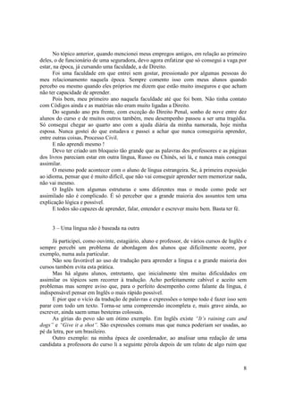 No tópico anterior, quando mencionei meus empregos antigos, em relação ao primeiro
deles, o de funcionário de uma seguradora, devo agora enfatizar que só consegui a vaga por
estar, na época, já cursando uma faculdade, a de Direito.
      Foi uma faculdade em que entrei sem gostar, pressionado por algumas pessoas do
meu relacionamento naquela época. Sempre comento isso com meus alunos quando
percebo ou mesmo quando eles próprios me dizem que estão muito inseguros e que acham
não ter capacidade de aprender.
      Pois bem, meu primeiro ano naquela faculdade até que foi bom. Não tinha contato
com Códigos ainda e as matérias não eram muito ligadas a Direito.
      Do segundo ano pra frente, com exceção do Direito Penal, sonho de nove entre dez
alunos do curso e de muitos outros também, meu desempenho passou a ser uma tragédia.
Só consegui chegar ao quarto ano com a ajuda diária da minha namorada, hoje minha
esposa. Nunca gostei do que estudava e passei a achar que nunca conseguiria aprender,
entre outras coisas, Processo Civil.
      E não aprendi mesmo !
      Devo ter criado um bloqueio tão grande que as palavras dos professores e as páginas
dos livros pareciam estar em outra língua, Russo ou Chinês, sei lá, e nunca mais consegui
assimilar.
      O mesmo pode acontecer com o aluno de língua estrangeira. Se, à primeira exposição
ao idioma, pensar que é muito difícil, que não vai conseguir aprender nem memorizar nada,
não vai mesmo.
      O Inglês tem algumas estruturas e sons diferentes mas o modo como pode ser
assimilado não é complicado. É só perceber que a grande maioria dos assuntos tem uma
explicação lógica e possível.
      E todos são capazes de aprender, falar, entender e escrever muito bem. Basta ter fé.


     3 – Uma língua não é baseada na outra

      Já participei, como ouvinte, estagiário, aluno e professor, de vários cursos de Inglês e
sempre percebi um problema de abordagem dos alunos que dificilmente ocorre, por
exemplo, numa aula particular.
      Não sou favorável ao uso de tradução para aprender a língua e a grande maioria dos
cursos também evita esta prática.
      Mas há alguns alunos, entretanto, que inicialmente têm muitas dificuldades em
assimilar os tópicos sem recorrer à tradução. Acho perfeitamente cabível e aceito sem
problemas mas sempre aviso que, para o perfeito desempenho como falante da língua, é
indispensável pensar em Inglês o mais rápido possível.
      E pior que o vício da tradução de palavras e expressões o tempo todo é fazer isso sem
parar com todo um texto. Torna-se uma compreensão incompleta e, mais grave ainda, ao
escrever, ainda saem umas besteiras colossais.
      As gírias do povo são um ótimo exemplo. Em Inglês existe “It’s raining cats and
dogs” e “Give it a shot”. São expressões comuns mas que nunca poderiam ser usadas, ao
pé da letra, por um brasileiro.
      Outro exemplo: na minha época de coordenador, ao analisar uma redação de uma
candidata a professora do curso li a seguinte pérola depois de um relato de algo ruim que



                                                                                            8
 